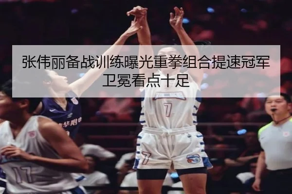 张伟丽备战训练曝光重拳组合提速冠军卫冕看点十足